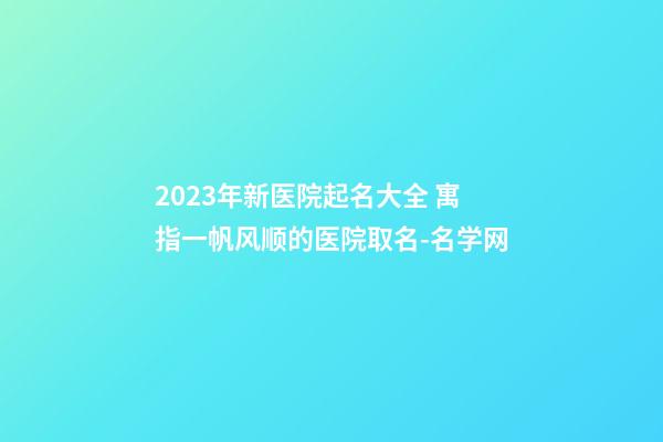2023年新医院起名大全 寓指一帆风顺的医院取名-名学网-第1张-公司起名-玄机派